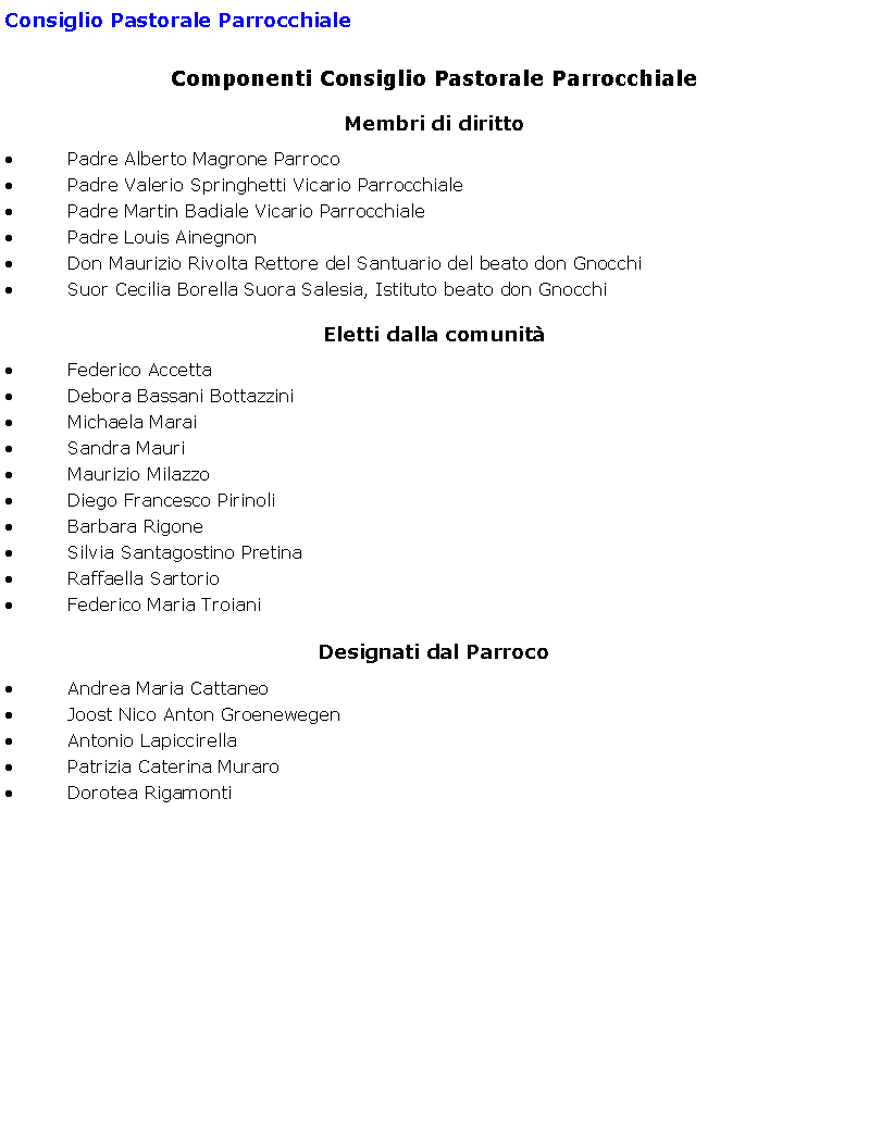 Casella di testo: Consiglio Pastorale ParrocchialeComponenti Consiglio Pastorale ParrocchialeMembri di diritto Padre Alberto Magrone Parroco Padre Valerio Springhetti Vicario Parrocchiale Padre Martin Badiale Vicario Parrocchiale Padre Louis AinegnonDon Maurizio Rivolta Rettore del Santuario del beato don Gnocchi Suor Cecilia Borella Suora Salesia, Istituto beato don Gnocchi Eletti dalla comunit Federico Accetta Debora Bassani Bottazzini Michaela Marai Sandra Mauri Maurizio Milazzo Diego Francesco Pirinoli Barbara Rigone Silvia Santagostino Pretina Raffaella Sartorio Federico Maria Troiani Designati dal Parroco Andrea Maria Cattaneo Joost Nico Anton Groenewegen Antonio Lapiccirella Patrizia Caterina Muraro Dorotea Rigamonti 